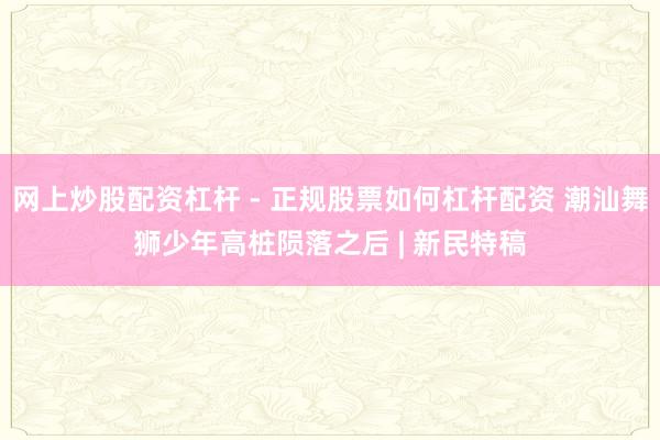 网上炒股配资杠杆 - 正规股票如何杠杆配资 潮汕舞狮少年高桩陨落之后 | 新民特稿