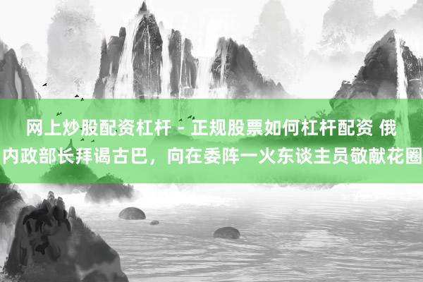 网上炒股配资杠杆 - 正规股票如何杠杆配资 俄内政部长拜谒古巴，向在委阵一火东谈主员敬献花圈