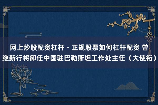 网上炒股配资杠杆 - 正规股票如何杠杆配资 曾继新行将卸任中国驻巴勒斯坦工作处主任（大使衔）