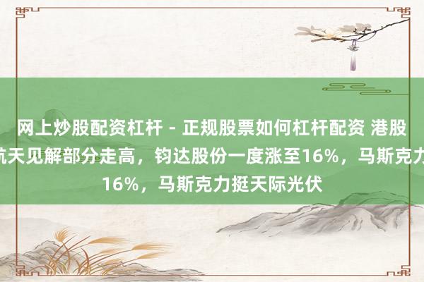 网上炒股配资杠杆 - 正规股票如何杠杆配资 港股异动 | 生意航天见解部分走高，钧达股份一度涨至16%，马斯克力挺天际光伏