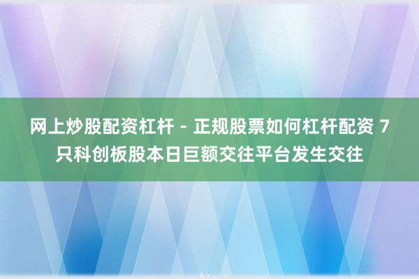 网上炒股配资杠杆 - 正规股票如何杠杆配资 7只科创板股本日巨额交往平台发生交往